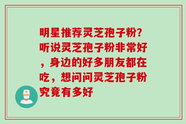 明星推荐灵芝孢子粉？听说灵芝孢子粉非常好，身边的好多朋友都在吃，想问问灵芝孢子粉究竟有多好