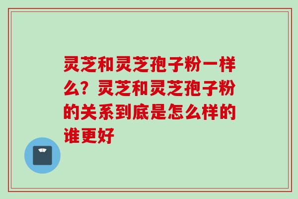 灵芝和灵芝孢子粉一样么？灵芝和灵芝孢子粉的关系到底是怎么样的谁更好