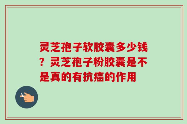 灵芝孢子软胶囊多少钱？灵芝孢子粉胶囊是不是真的有抗癌的作用