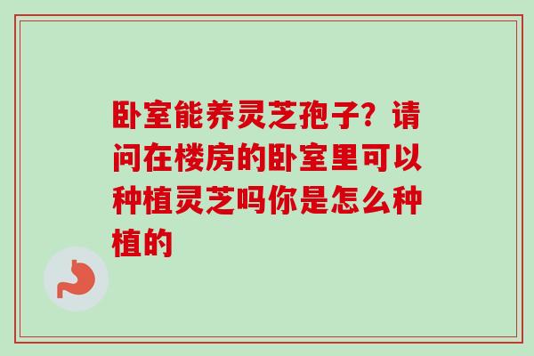 卧室能养灵芝孢子？请问在楼房的卧室里可以种植灵芝吗你是怎么种植的