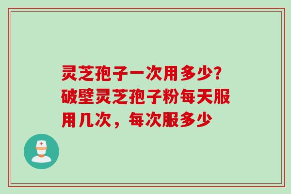灵芝孢子一次用多少？破壁灵芝孢子粉每天服用几次，每次服多少
