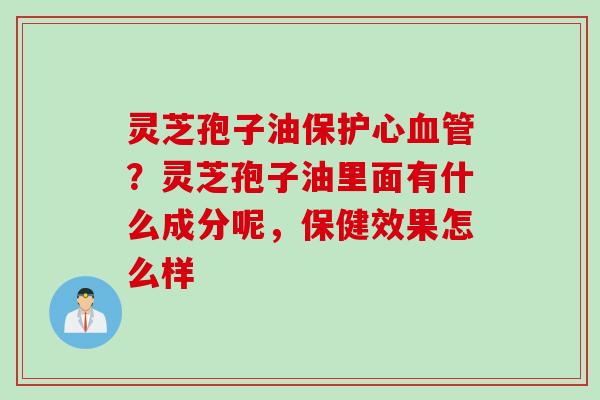 灵芝孢子油保护心血管？灵芝孢子油里面有什么成分呢，保健效果怎么样