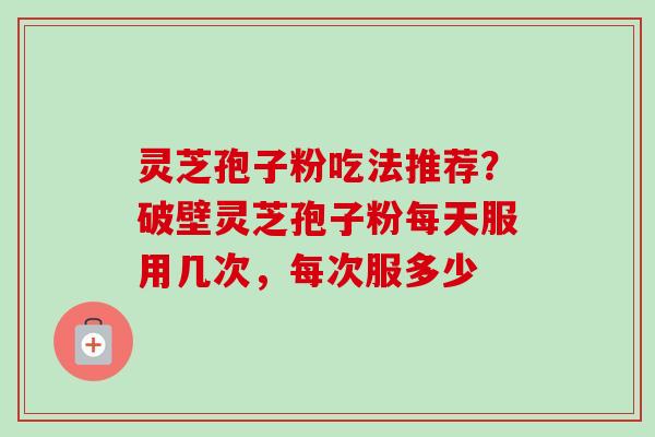 灵芝孢子粉吃法推荐?破壁灵芝孢子粉每天服用几次,每次服多少 灵芝孢子粉吃法推荐?破壁灵芝孢子粉每天服用几次,每次服多少