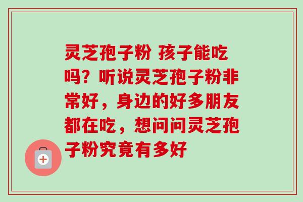 灵芝孢子粉 孩子能吃吗？听说灵芝孢子粉非常好，身边的好多朋友都在吃，想问问灵芝孢子粉究竟有多好