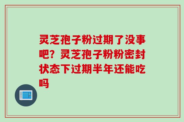 灵芝孢子粉过期了没事吧？灵芝孢子粉粉密封状态下过期半年还能吃吗