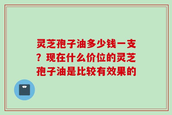 灵芝孢子油多少钱一支？现在什么价位的灵芝孢子油是比较有效果的