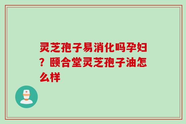 灵芝孢子易消化吗孕妇？颐合堂灵芝孢子油怎么样