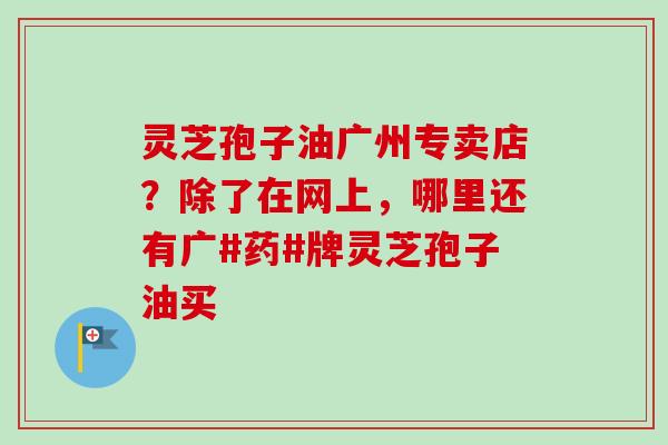 灵芝孢子油广州专卖店？除了在网上，哪里还有广#药#牌灵芝孢子油买