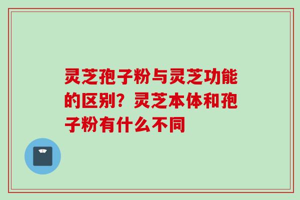 灵芝孢子粉与灵芝功能的区别？灵芝本体和孢子粉有什么不同