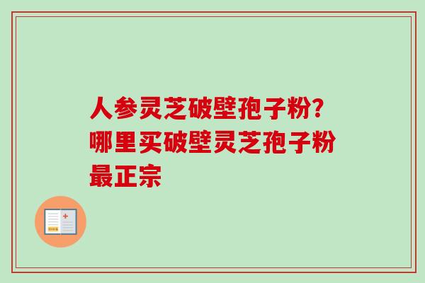 人参灵芝破壁孢子粉？哪里买破壁灵芝孢子粉最正宗