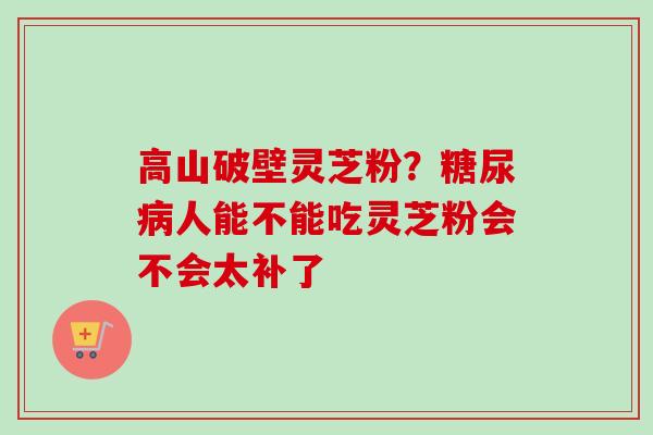 高山破壁灵芝粉？糖尿病人能不能吃灵芝粉会不会太补了