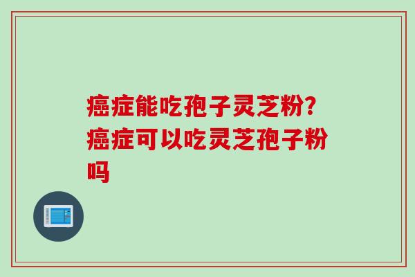 症能吃孢子灵芝粉?症可以吃灵芝孢子粉吗 症能吃孢子灵芝粉?症可以吃灵芝孢子粉吗