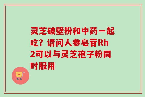 灵芝破壁粉和中药一起吃？请问人参皂苷Rh2可以与灵芝孢子粉同时服用