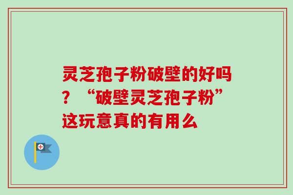 灵芝孢子粉破壁的好吗？“破壁灵芝孢子粉”这玩意真的有用么