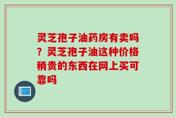 灵芝孢子油药房有卖吗?灵芝孢子油这种价格稍贵的东西在网上买可靠吗 灵芝孢子油药房有卖吗?灵芝孢子油这种价格稍贵的东西在网上买可靠吗