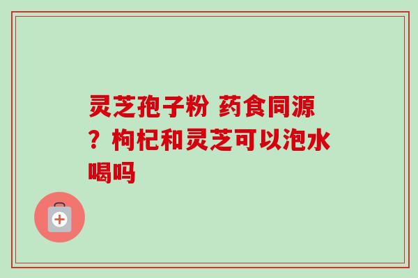 灵芝孢子粉 药食同源？枸杞和灵芝可以泡水喝吗
