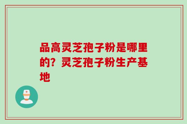 品高灵芝孢子粉是哪里的？灵芝孢子粉生产基地