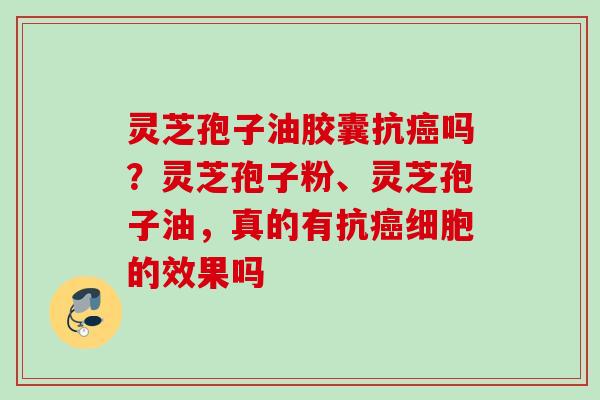 灵芝孢子油胶囊抗癌吗？灵芝孢子粉、灵芝孢子油，真的有抗癌细胞的效果吗