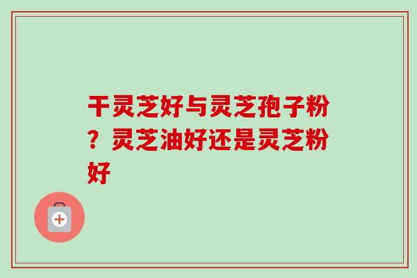 干灵芝好与灵芝孢子粉？灵芝油好还是灵芝粉好