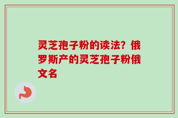 灵芝孢子粉的读法？俄罗斯产的灵芝孢子粉俄文名