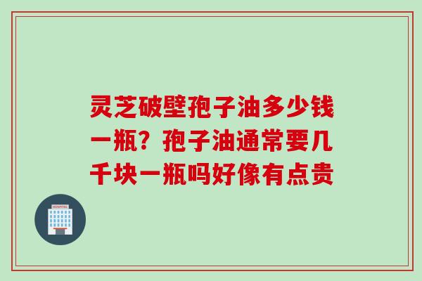 灵芝破壁孢子油多少钱一瓶？孢子油通常要几千块一瓶吗好像有点贵