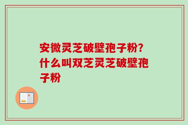 安微灵芝破壁孢子粉？什么叫双芝灵芝破壁孢子粉