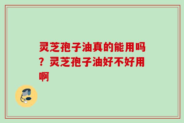 灵芝孢子油真的能用吗？灵芝孢子油好不好用啊