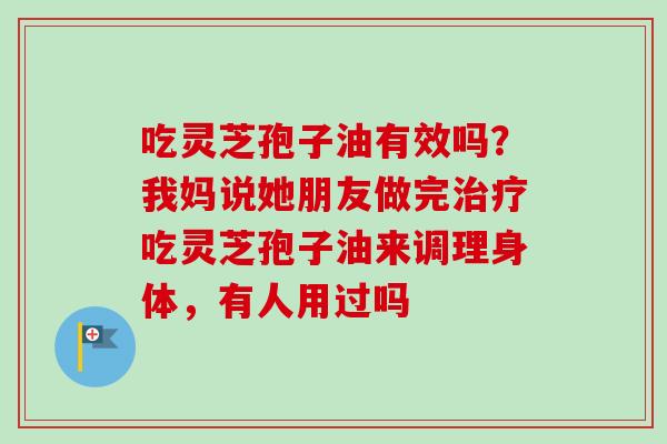 吃灵芝孢子油有效吗？我妈说她朋友做完吃灵芝孢子油来调理身体，有人用过吗