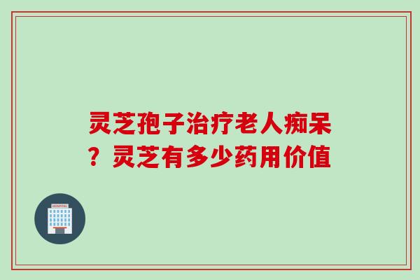 灵芝孢子老人痴呆？灵芝有多少药用价值