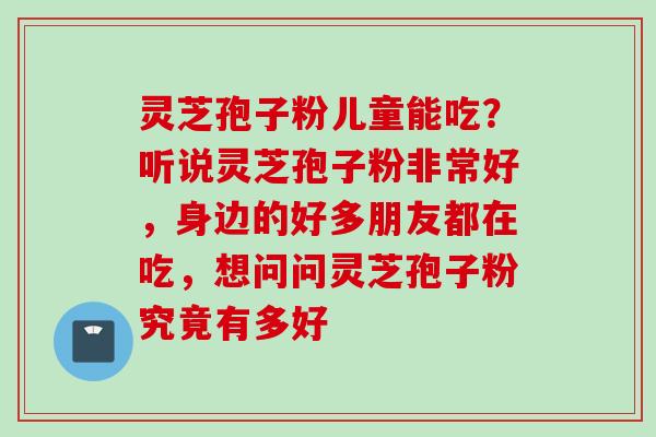 灵芝孢子粉儿童能吃？听说灵芝孢子粉非常好，身边的好多朋友都在吃，想问问灵芝孢子粉究竟有多好