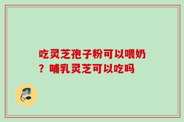 吃灵芝孢子粉可以喂奶？哺乳灵芝可以吃吗