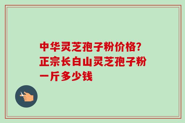 中华灵芝孢子粉价格？正宗长白山灵芝孢子粉一斤多少钱