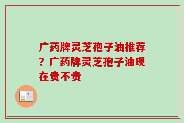 广药牌灵芝孢子油推荐?广药牌灵芝孢子油现在贵不贵 广药牌灵芝孢子油推荐?广药牌灵芝孢子油现在贵不贵