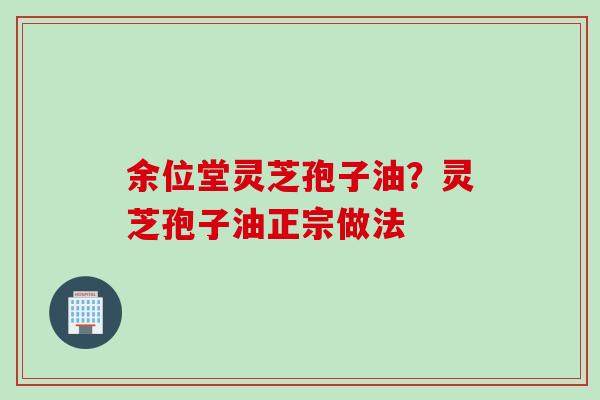 余位堂灵芝孢子油？灵芝孢子油正宗做法