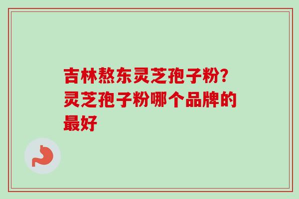 吉林熬东灵芝孢子粉？灵芝孢子粉哪个品牌的最好