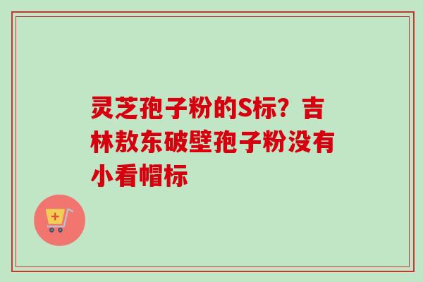 灵芝孢子粉的S标？吉林敖东破壁孢子粉没有小看帽标