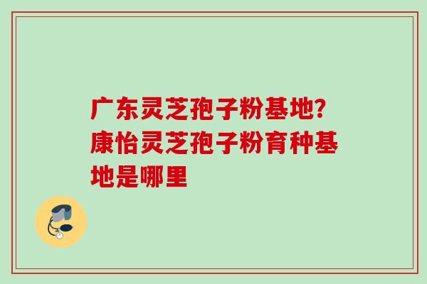 广东灵芝孢子粉基地？康怡灵芝孢子粉育种基地是哪里