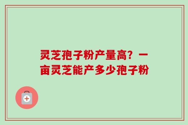灵芝孢子粉产量高？一亩灵芝能产多少孢子粉