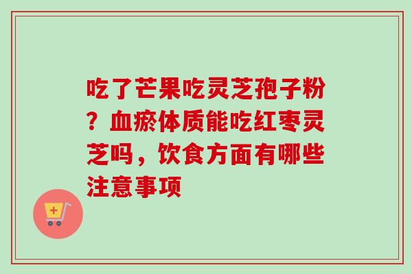 吃了芒果吃灵芝孢子粉？血瘀体质能吃红枣灵芝吗，饮食方面有哪些注意事项