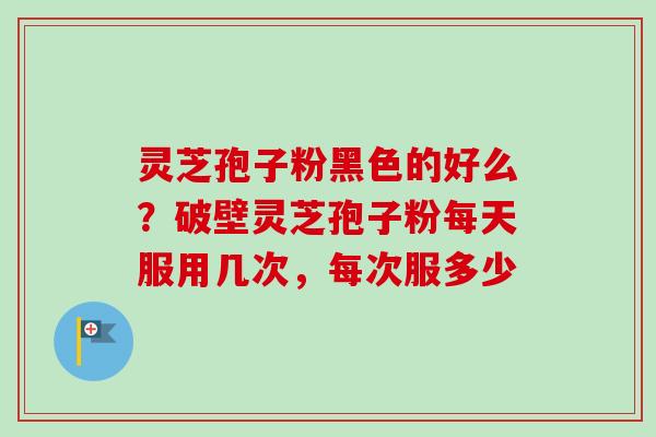 灵芝孢子粉黑色的好么？破壁灵芝孢子粉每天服用几次，每次服多少