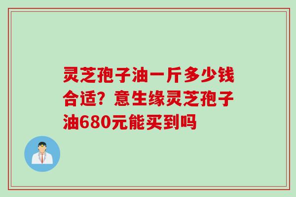 灵芝孢子油一斤多少钱合适？意生缘灵芝孢子油680元能买到吗