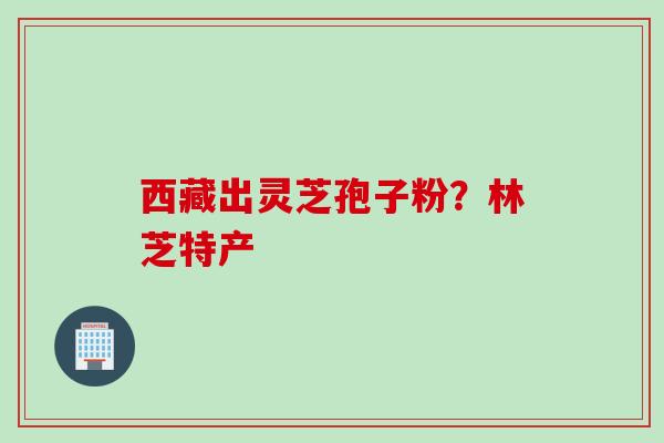 西藏出灵芝孢子粉？林芝特产
