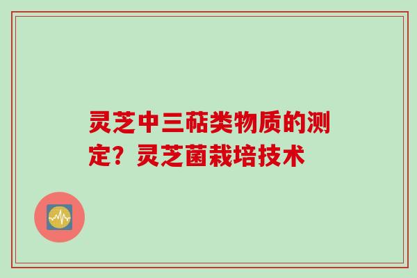 灵芝中三萜类物质的测定？灵芝菌栽培技术