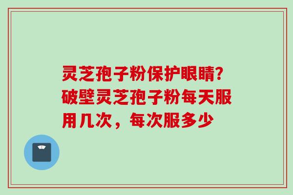 灵芝孢子粉保护眼睛？破壁灵芝孢子粉每天服用几次，每次服多少