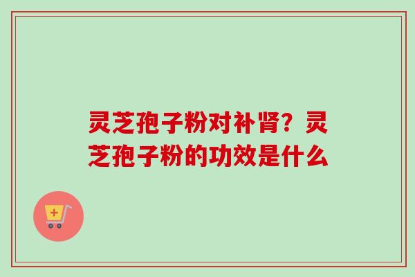 灵芝孢子粉对补肾？灵芝孢子粉的功效是什么