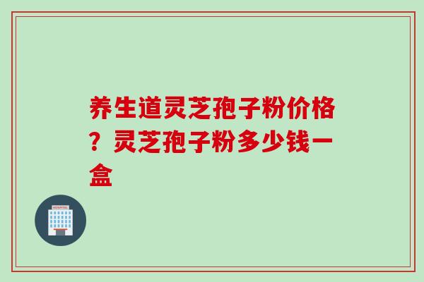 养生道灵芝孢子粉价格？灵芝孢子粉多少钱一盒