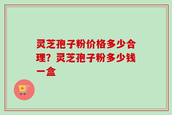 灵芝孢子粉价格多少合理？灵芝孢子粉多少钱一盒