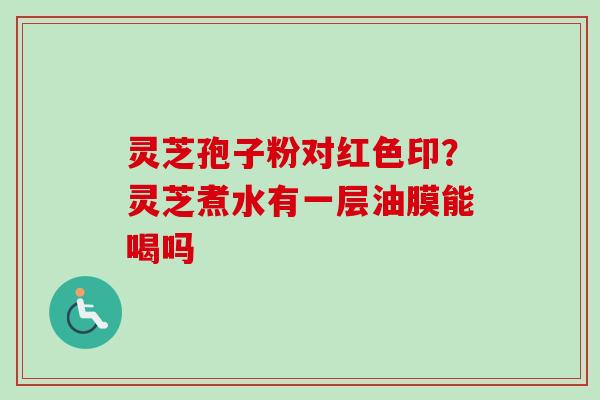 灵芝孢子粉对红色印？灵芝煮水有一层油膜能喝吗