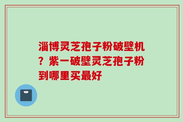 淄博灵芝孢子粉破壁机？紫一破壁灵芝孢子粉到哪里买最好