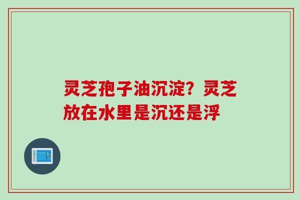 灵芝孢子油沉淀？灵芝放在水里是沉还是浮